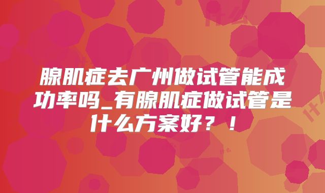 腺肌症去广州做试管能成功率吗_有腺肌症做试管是什么方案好？！