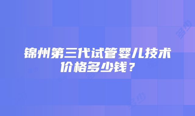 锦州第三代试管婴儿技术价格多少钱?