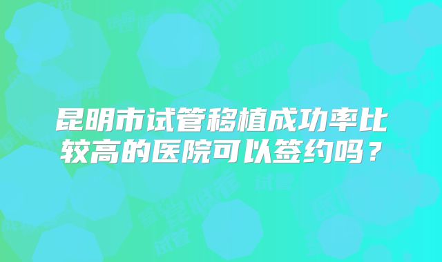 昆明市试管移植成功率比较高的医院可以签约吗？
