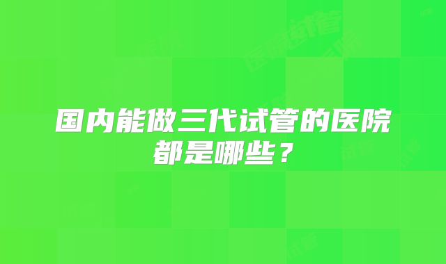 国内能做三代试管的医院都是哪些？