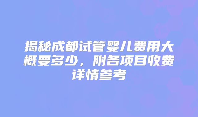 揭秘成都试管婴儿费用大概要多少,附各项目收费详情参考
