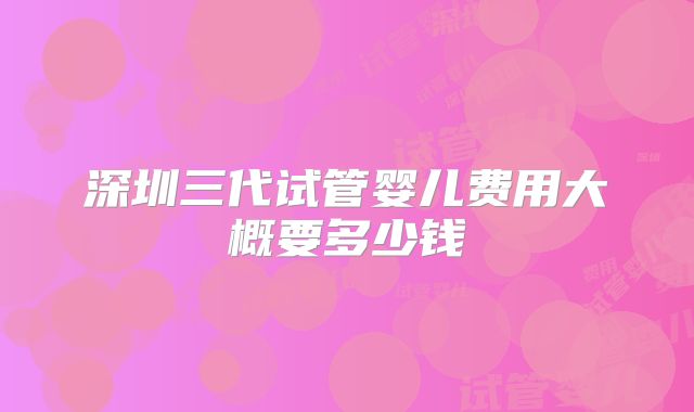 深圳三代试管婴儿费用大概要多少钱