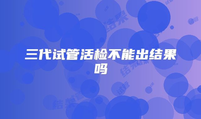 三代试管活检不能出结果吗