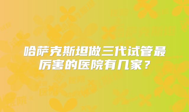 哈萨克斯坦做三代试管最厉害的医院有几家？