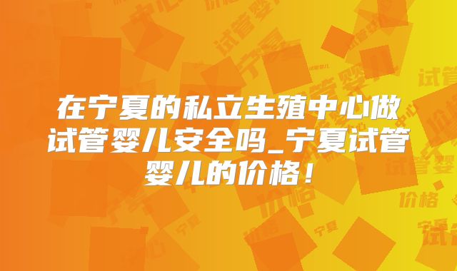 在宁夏的私立生殖中心做试管婴儿安全吗_宁夏试管婴儿的价格！
