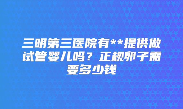 三明第三医院有**提供做试管婴儿吗？正规卵子需要多少钱