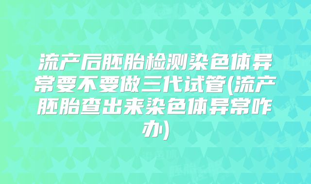 流产后胚胎检测染色体异常要不要做三代试管(流产胚胎查出来染色体异常咋办)
