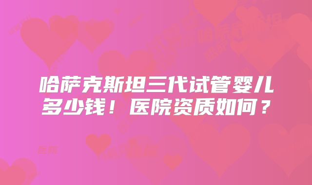 哈萨克斯坦三代试管婴儿多少钱！医院资质如何？