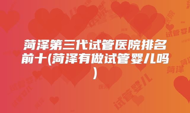 菏泽第三代试管医院排名前十(菏泽有做试管婴儿吗)