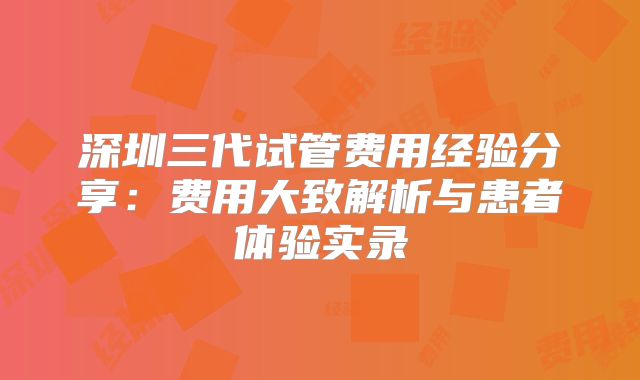 深圳三代试管费用经验分享：费用大致解析与患者体验实录