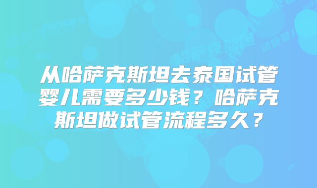 从哈萨克斯坦去泰国试管婴儿需要多少钱？哈萨克斯坦做试管流程多久？