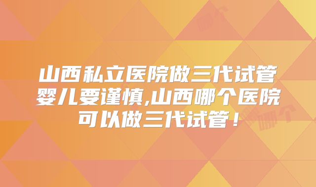 山西私立医院做三代试管婴儿要谨慎,山西哪个医院可以做三代试管!