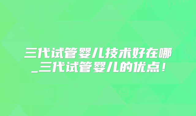 三代试管婴儿技术好在哪_三代试管婴儿的优点！