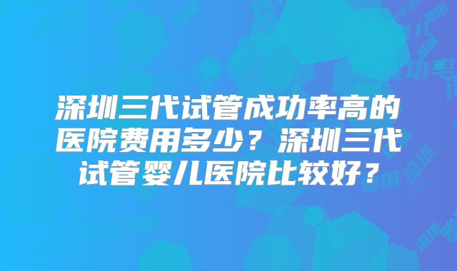 深圳三代试管成功率高的医院费用多少？深圳三代试管婴儿医院比较好？