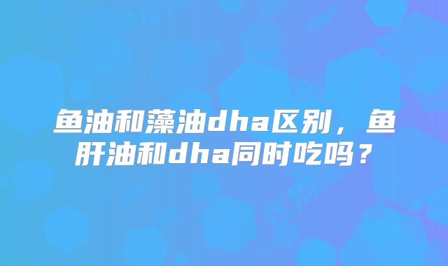 鱼油和藻油dha区别，鱼肝油和dha同时吃吗？