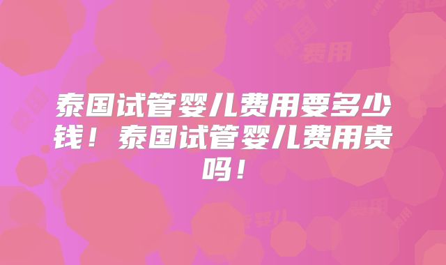 泰国试管婴儿费用要多少钱！泰国试管婴儿费用贵吗！
