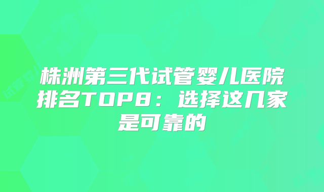 株洲第三代试管婴儿医院排名TOP8：选择这几家是可靠的