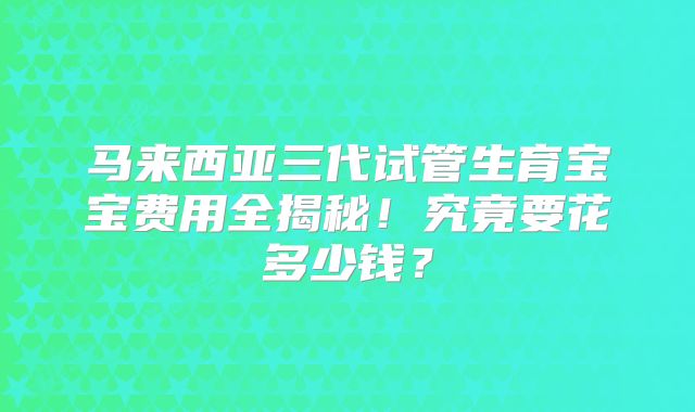 马来西亚三代试管生育宝宝费用全揭秘！究竟要花多少钱？