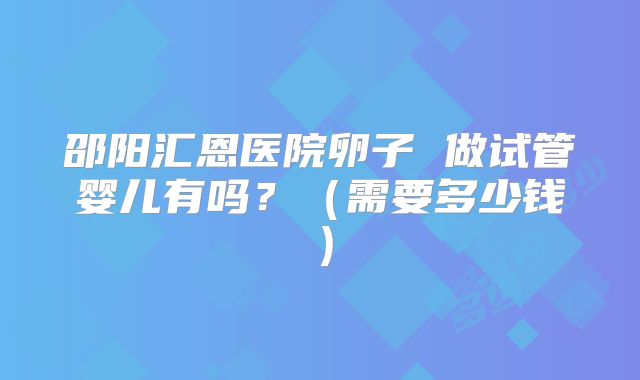 邵阳汇恩医院卵子 做试管婴儿有吗?(需要多少钱)