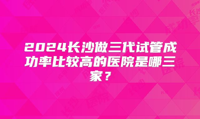 2024长沙做三代试管成功率比较高的医院是哪三家?