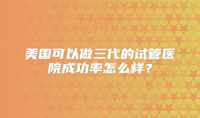 美国可以做三代的试管医院成功率怎么样？