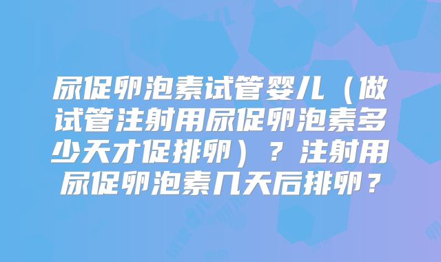 尿促卵泡素试管婴儿（做试管注射用尿促卵泡素多少天才促排卵）？注射用尿促卵泡素几天后排卵？