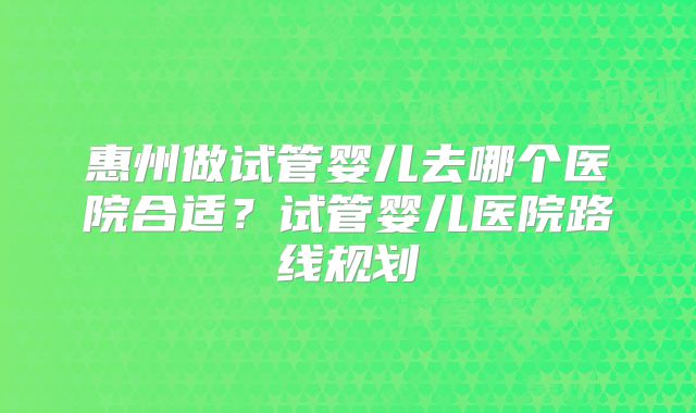 惠州做试管婴儿去哪个医院合适?试管婴儿医院路线规划