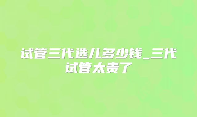 试管三代选儿多少钱_三代试管太贵了