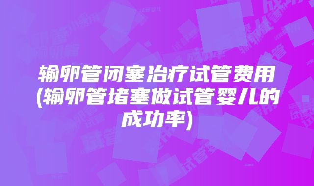 输卵管闭塞治疗试管费用(输卵管堵塞做试管婴儿的成功率)