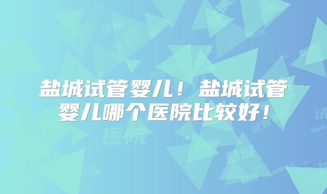 盐城试管婴儿！盐城试管婴儿哪个医院比较好！