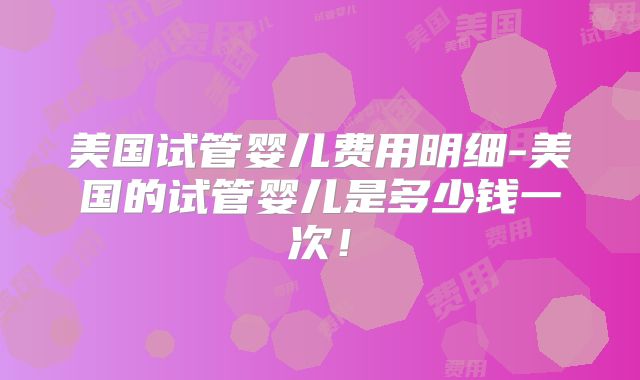 美国试管婴儿费用明细-美国的试管婴儿是多少钱一次！