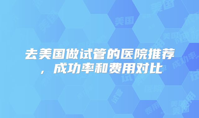 去美国做试管的医院推荐,成功率和费用对比