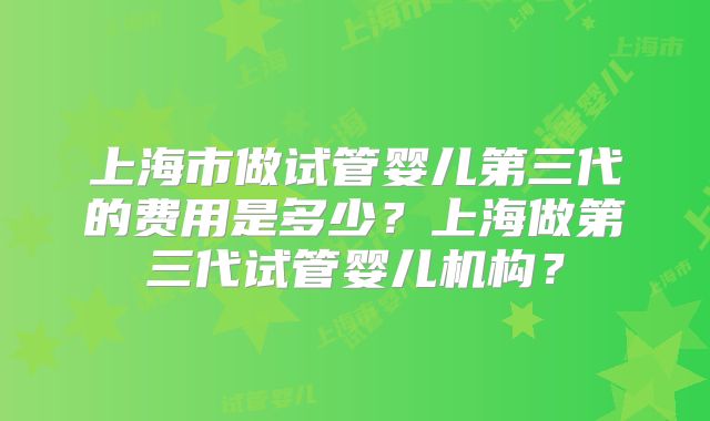 上海市做试管婴儿第三代的费用是多少？上海做第三代试管婴儿机构？