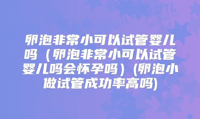 卵泡非常小可以试管婴儿吗(卵泡非常小可以试管婴儿吗会怀孕吗)(卵泡小做试管成功率高吗)