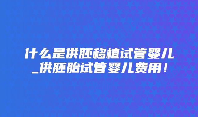 什么是供胚移植试管婴儿_供胚胎试管婴儿费用！