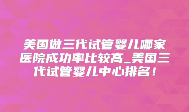美国做三代试管婴儿哪家医院成功率比较高_美国三代试管婴儿中心排名！