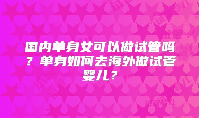 国内单身女可以做试管吗？单身如何去海外做试管婴儿？
