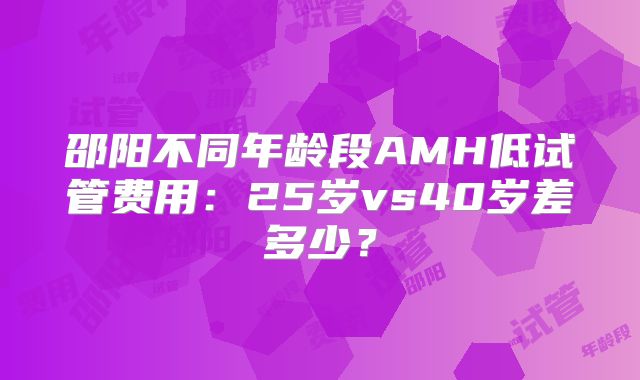 邵阳不同年龄段AMH低试管费用:25岁vs40岁差多少?