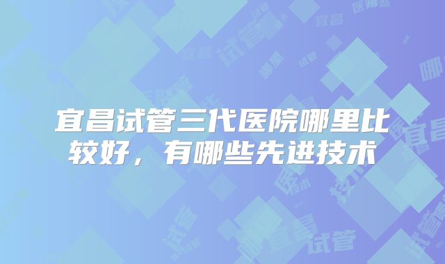 宜昌试管三代医院哪里比较好，有哪些先进技术