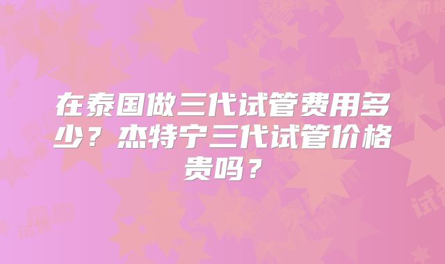 在泰国做三代试管费用多少？杰特宁三代试管价格贵吗？
