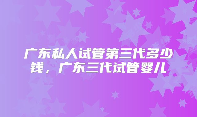 广东私人试管第三代多少钱，广东三代试管婴儿
