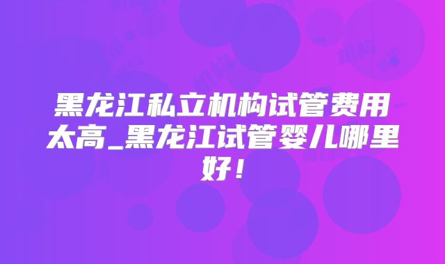 黑龙江私立机构试管费用太高_黑龙江试管婴儿哪里好！