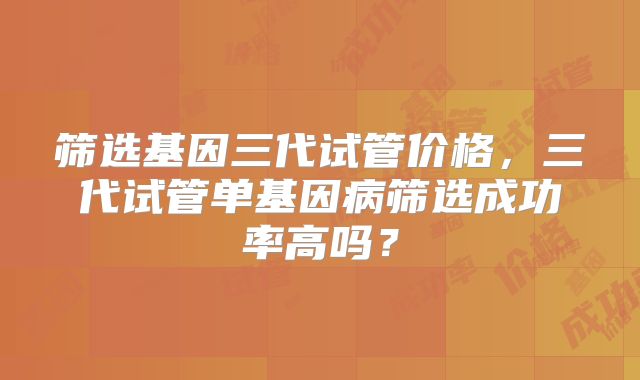 筛选基因三代试管价格，三代试管单基因病筛选成功率高吗？