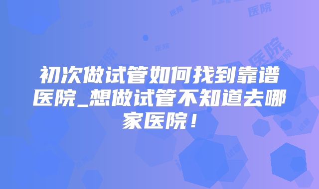 初次做试管如何找到靠谱医院_想做试管不知道去哪家医院！