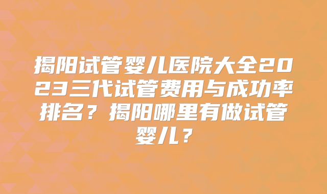 揭阳试管婴儿医院大全2023三代试管费用与成功率排名？揭阳哪里有做试管婴儿？