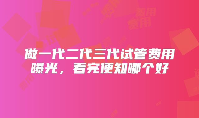 做一代二代三代试管费用曝光，看完便知哪个好