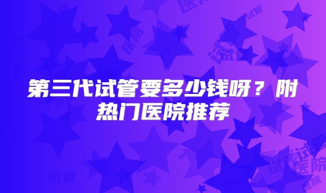 第三代试管要多少钱呀？附热门医院推荐