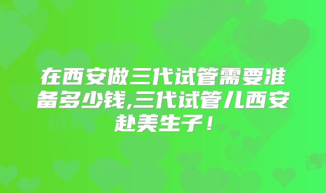 在西安做三代试管需要准备多少钱,三代试管儿西安赴美生子！