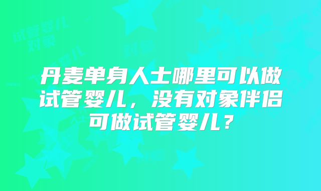 丹麦单身人士哪里可以做试管婴儿,没有对象伴侣可做试管婴儿?