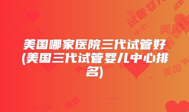 美国哪家医院三代试管好(美国三代试管婴儿中心排名)